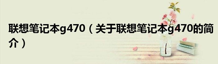 联想笔记本g470（关于联想笔记本g470的简介）
