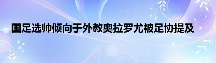 国足选帅倾向于外教奥拉罗尤被足协提及