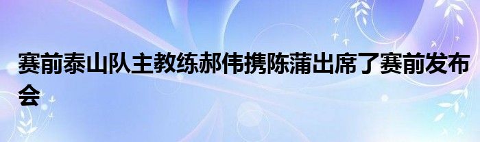 赛前泰山队主教练郝伟携陈蒲出席了赛前发布会