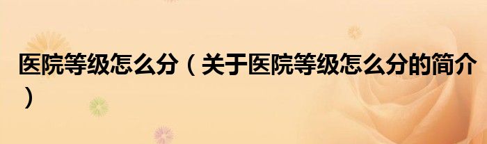 医院等级怎么分（关于医院等级怎么分的简介）