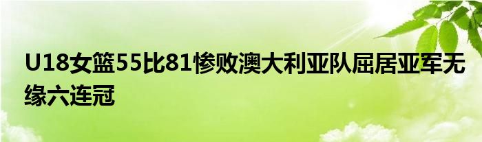 U18女篮55比81惨败澳大利亚队屈居亚军无缘六连冠