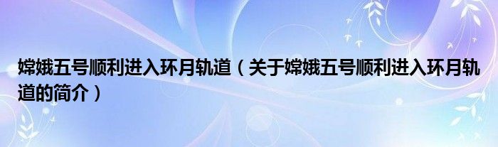 嫦娥五号顺利进入环月轨道（关于嫦娥五号顺利进入环月轨道的简介）