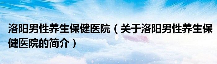 洛阳男性养生保健医院（关于洛阳男性养生保健医院的简介）