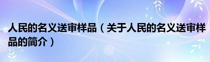 人民的名义送审样品（关于人民的名义送审样品的简介）