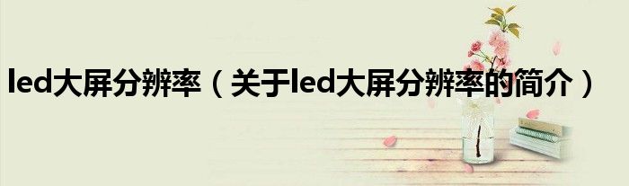 led大屏分辨率（关于led大屏分辨率的简介）