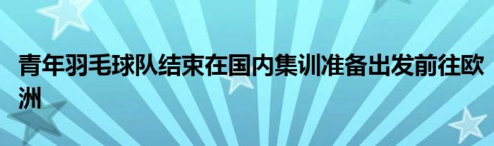 青年羽毛球队结束在国内集训准备出发前往欧洲