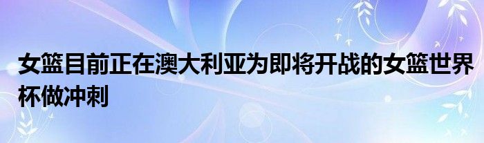 女篮目前正在澳大利亚为即将开战的女篮世界杯做冲刺