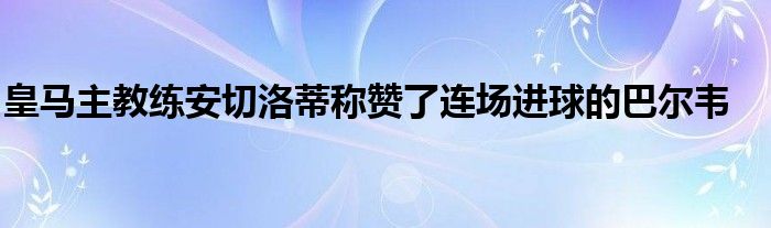 皇马主教练安切洛蒂称赞了连场进球的巴尔韦