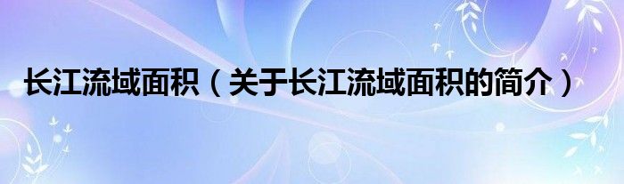 长江流域面积（关于长江流域面积的简介）