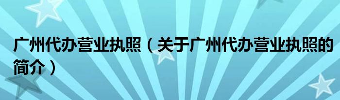 广州代办营业执照（关于广州代办营业执照的简介）