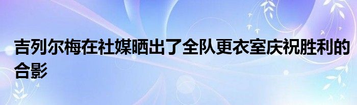 吉列尔梅在社媒晒出了全队更衣室庆祝胜利的合影