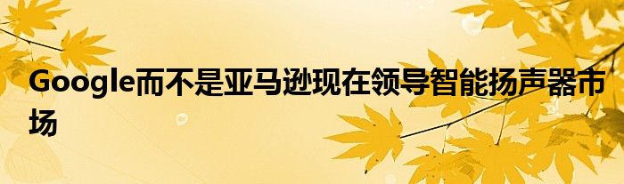 Google而不是亚马逊现在领导智能扬声器市场