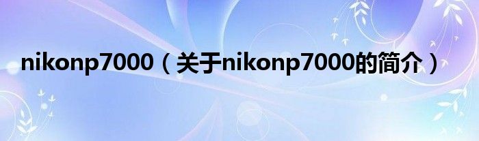 nikonp7000（关于nikonp7000的简介）