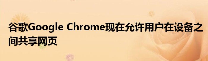 谷歌Google Chrome现在允许用户在设备之间共享网页