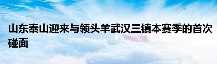 山东泰山迎来与领头羊武汉三镇本赛季的首次碰面