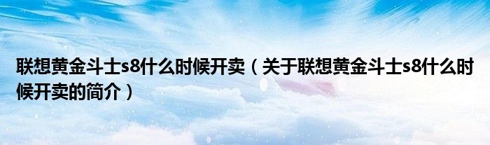 联想黄金斗士s8什么时候开卖（关于联想黄金斗士s8什么时候开卖的简介）