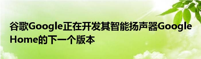 谷歌Google正在开发其智能扬声器Google Home的下一个版本