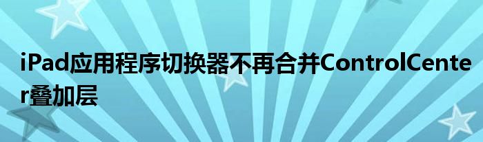 iPad应用程序切换器不再合并ControlCenter叠加层