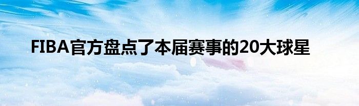 FIBA官方盘点了本届赛事的20大球星