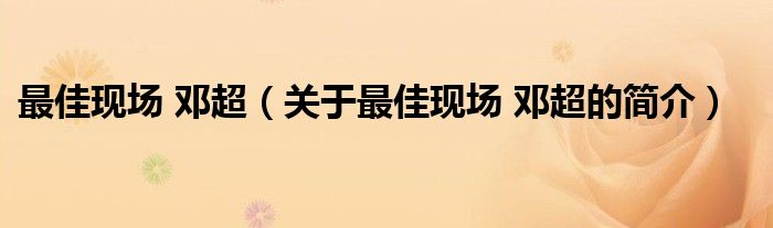 最佳现场 邓超（关于最佳现场 邓超的简介）