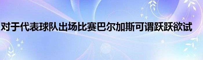 对于代表球队出场比赛巴尔加斯可谓跃跃欲试