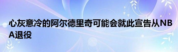 心灰意冷的阿尔德里奇可能会就此宣告从NBA退役