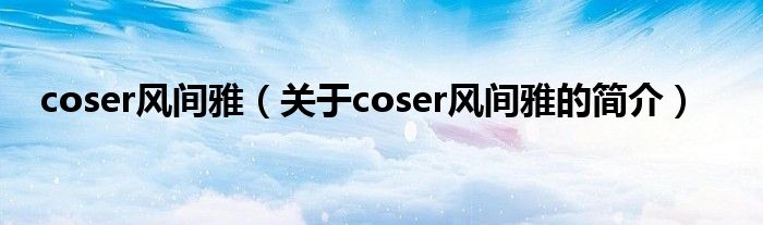 coser风间雅（关于coser风间雅的简介）