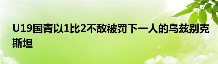 U19国青以1比2不敌被罚下一人的乌兹别克斯坦