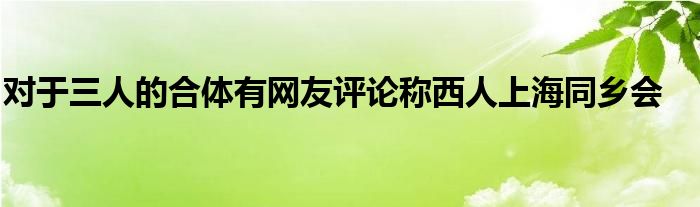 对于三人的合体有网友评论称西人上海同乡会