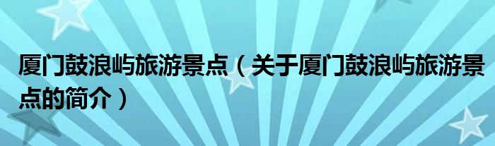 厦门鼓浪屿旅游景点（关于厦门鼓浪屿旅游景点的简介）