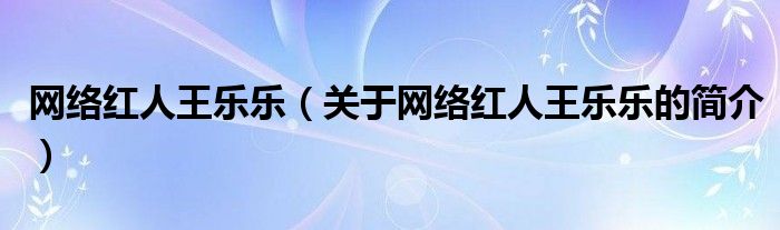 网络红人王乐乐（关于网络红人王乐乐的简介）