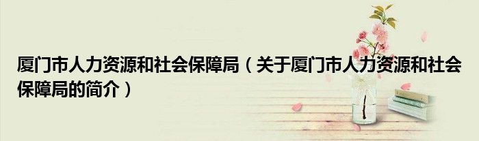 厦门市人力资源和社会保障局（关于厦门市人力资源和社会保障局的简介）