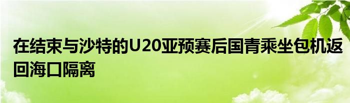 在结束与沙特的U20亚预赛后国青乘坐包机返回海口隔离