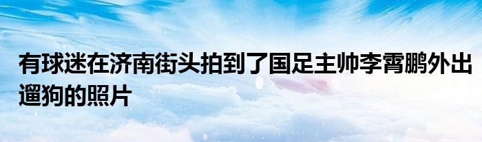 有球迷在济南街头拍到了国足主帅李霄鹏外出遛狗的照片