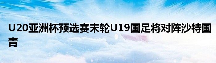 U20亚洲杯预选赛末轮U19国足将对阵沙特国青