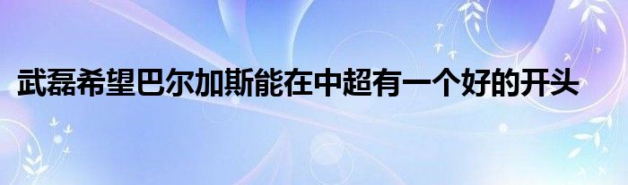 武磊希望巴尔加斯能在中超有一个好的开头