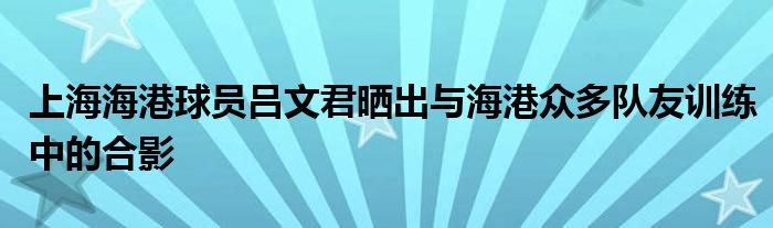 上海海港球员吕文君晒出与海港众多队友训练中的合影