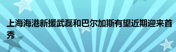 上海海港新援武磊和巴尔加斯有望近期迎来首秀